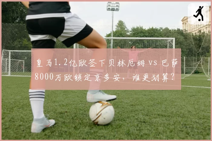 皇马1.2亿欧签下贝林厄姆 vs 巴萨8000万欧锁定京多安,谁更划算?
