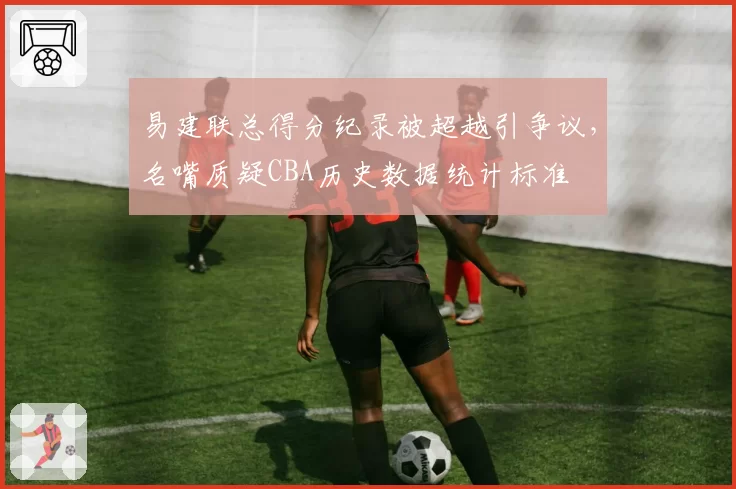 易建联总得分纪录被超越引争议,名嘴质疑CBA历史数据统计标准