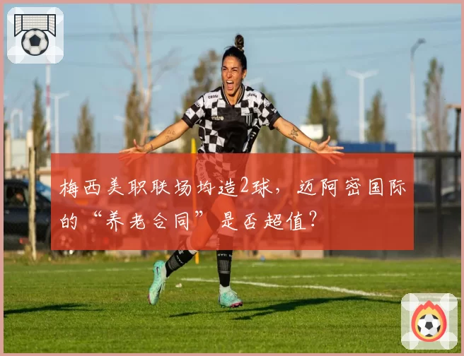 梅西美职联场均造2球，迈阿密国际的“养老合同”是否超值？