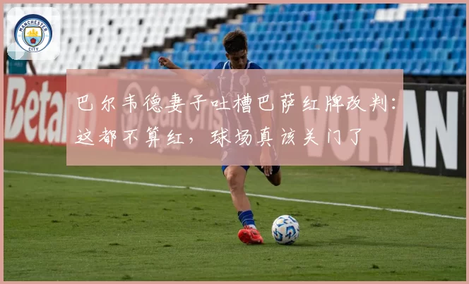 巴尔韦德妻子吐槽巴萨红牌改判：这都不算红，球场真该关门了