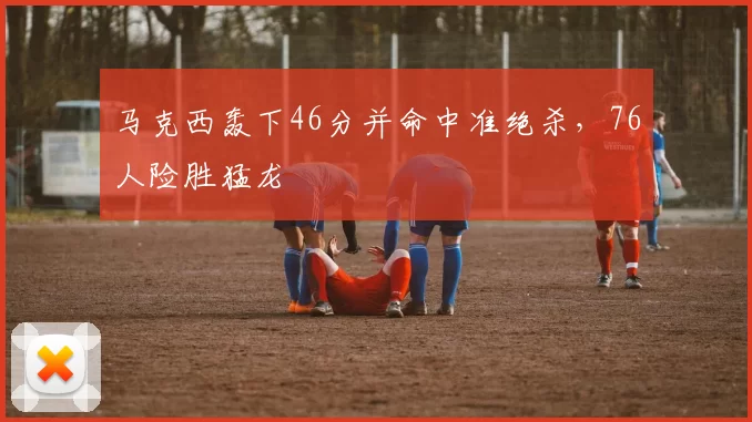 马克西轰下46分并命中准绝杀，76人险胜猛龙