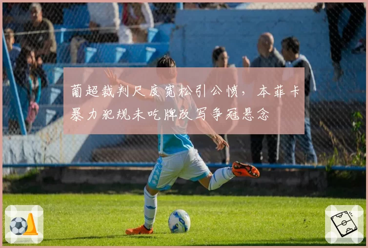 葡超裁判尺度宽松引公愤，本菲卡暴力犯规未吃牌改写争冠悬念