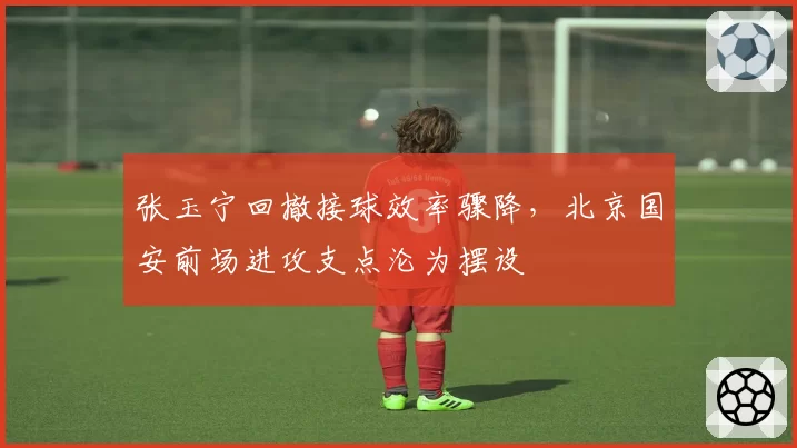 张玉宁回撤接球效率骤降,北京国安前场进攻支点沦为摆设