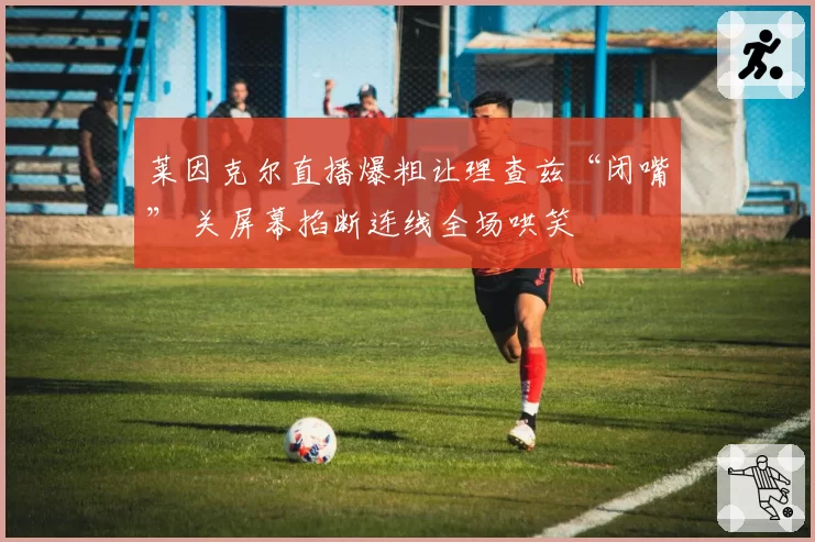 莱因克尔直播爆粗让理查兹“闭嘴” 关屏幕掐断连线全场哄笑