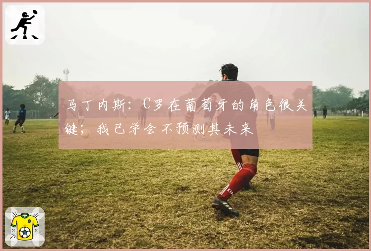 马丁内斯：C罗在葡萄牙的角色很关键；我已学会不预测其未来