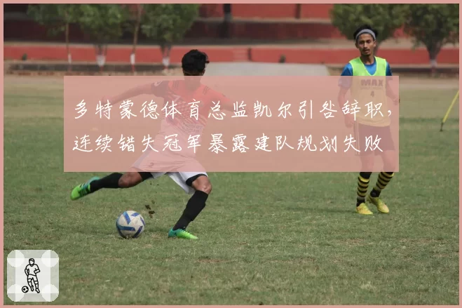 多特蒙德体育总监凯尔引咎辞职，连续错失冠军暴露建队规划失败