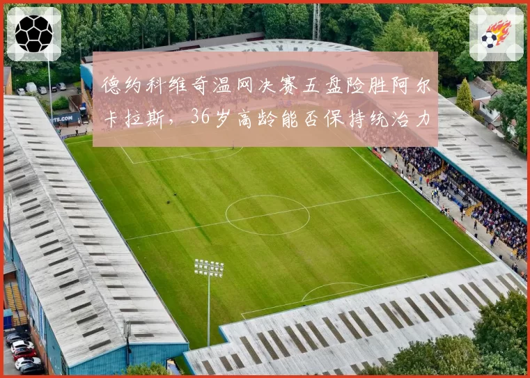 德约科维奇温网决赛五盘险胜阿尔卡拉斯，36岁高龄能否保持统治力？