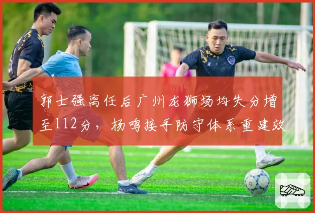 郭士强离任后广州龙狮场均失分增至112分，杨鸣接手防守体系重建效率对比