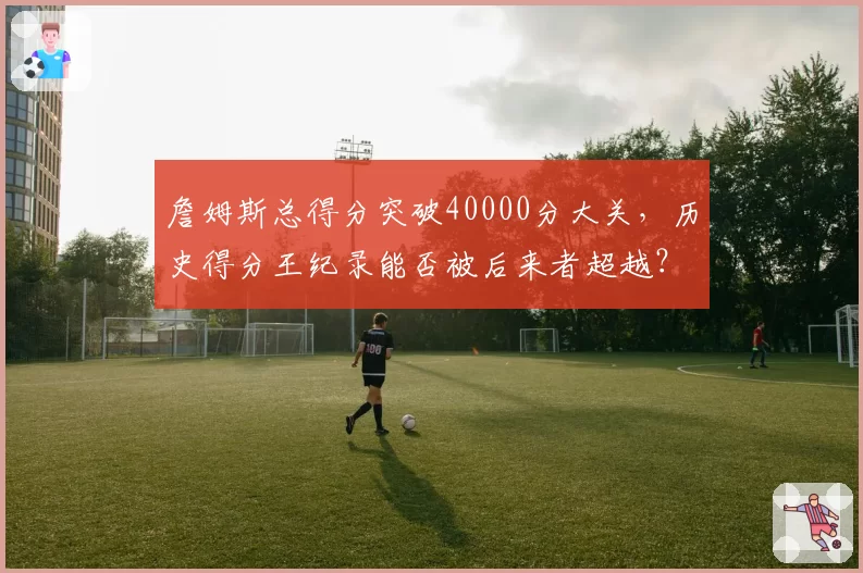 詹姆斯总得分突破40000分大关,历史得分王纪录能否被后来者超越?