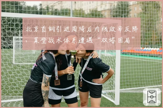 北京首钢引进周琦后内线效率反降，莱登战术体系遭遇“双塔困局”
