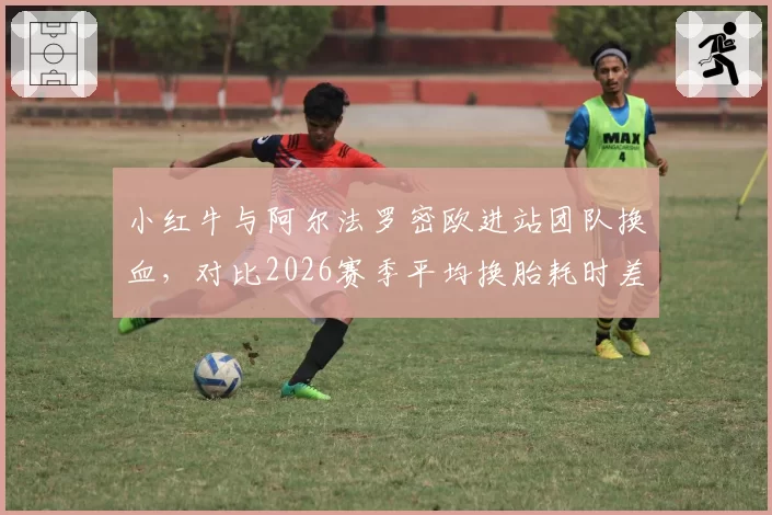 小红牛与阿尔法罗密欧进站团队换血，对比2026赛季平均换胎耗时差距