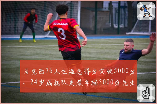 马克西76人生涯总得分突破5000分,24岁成就队史最年轻5000分先生