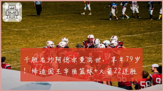 千胜名帅阿德尔曼离世，享年79岁！缔造国王华丽篮球+火箭22连胜