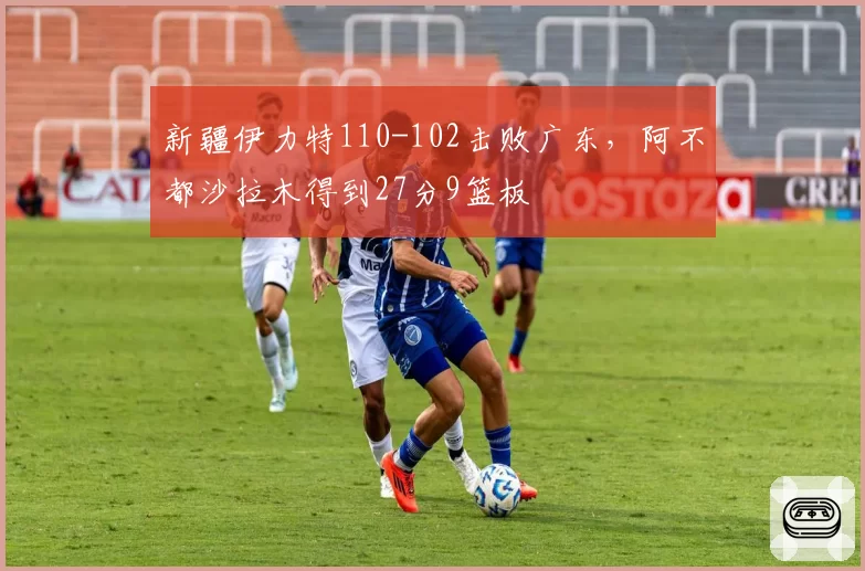 新疆伊力特110-102击败广东,阿不都沙拉木得到27分9篮板