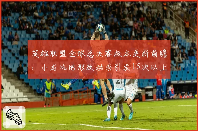英雄联盟全球总决赛版本更新前瞻,小龙坑地形改动或引发15次以上团战冲突