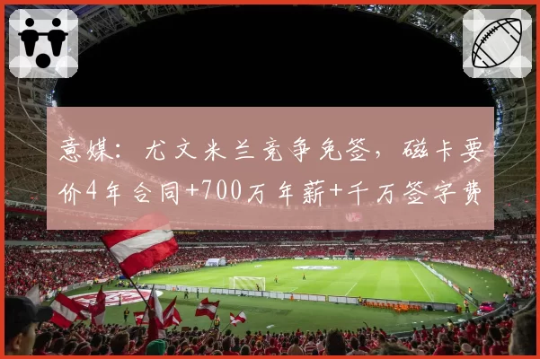 意媒：尤文米兰竞争免签，磁卡要价4年合同+700万年薪+千万签字费