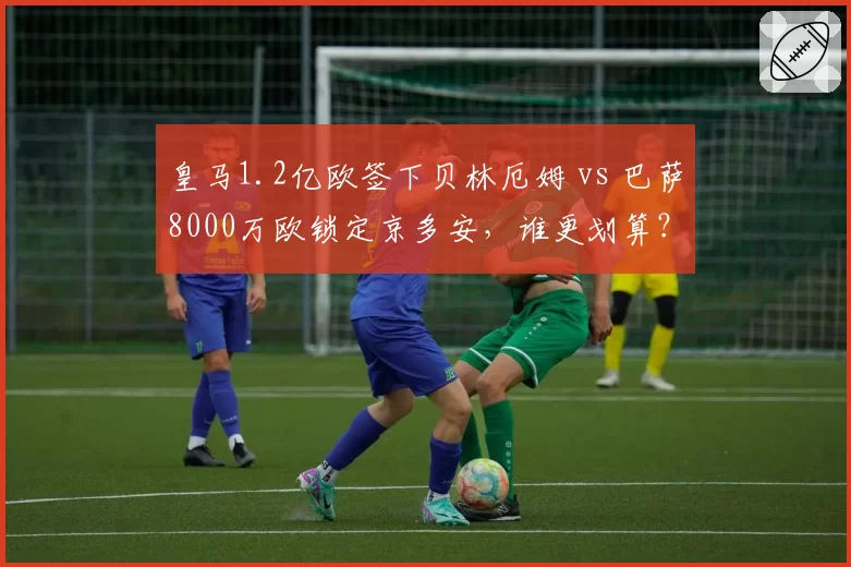 皇马1.2亿欧签下贝林厄姆 vs 巴萨8000万欧锁定京多安,谁更划算?
