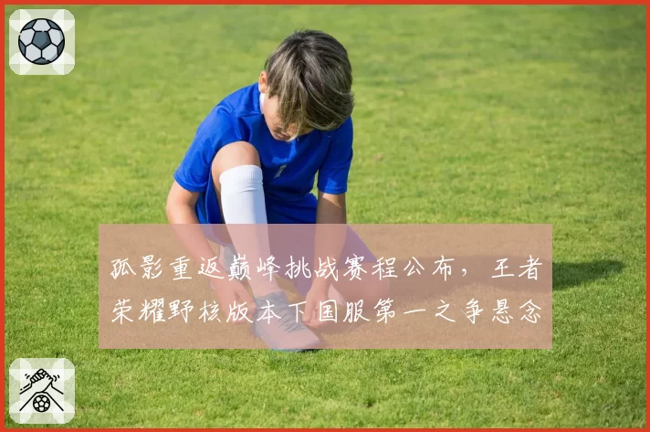 孤影重返巅峰挑战赛程公布，王者荣耀野核版本下国服第一之争悬念迭起