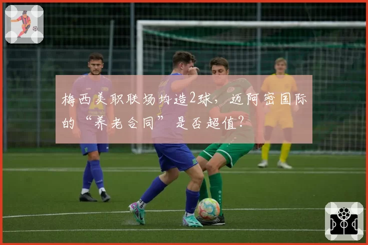 梅西美职联场均造2球，迈阿密国际的“养老合同”是否超值？