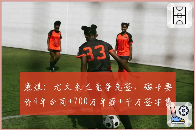 意媒：尤文米兰竞争免签，磁卡要价4年合同+700万年薪+千万签字费